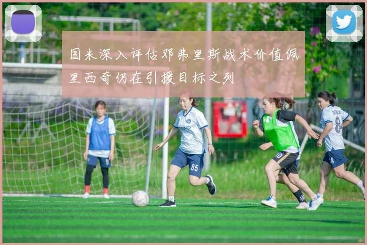 国米深入评估邓弗里斯战术价值佩里西奇仍在引援目标之列