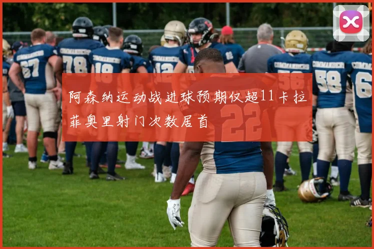阿森纳运动战进球预期仅超11卡拉菲奥里射门次数居首