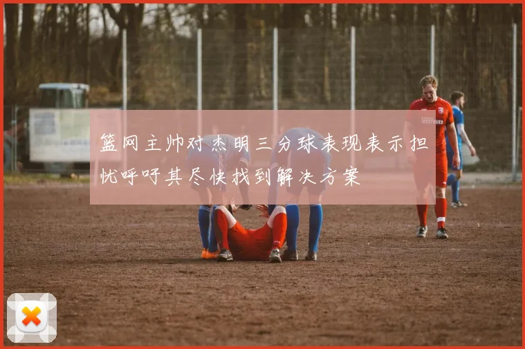 篮网主帅对杰明三分球表现表示担忧呼吁其尽快找到解决方案
