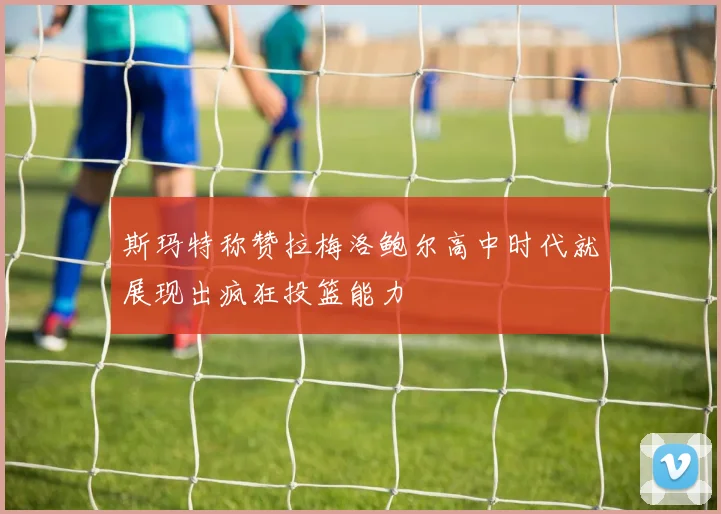 斯玛特称赞拉梅洛鲍尔高中时代就展现出疯狂投篮能力