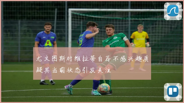 尤文图斯对维拉蒂自荐不感兴趣质疑其当前状态引发关注