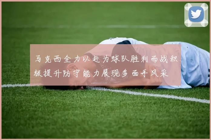 马克西全力以赴为球队胜利而战积极提升防守能力展现多面手风采