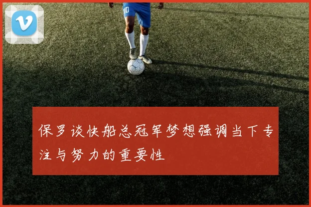 保罗谈快船总冠军梦想强调当下专注与努力的重要性