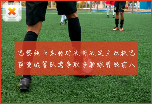 巴黎纽卡末轮对决将决定主动权巴萨曼城等队需争取净胜球晋级前八