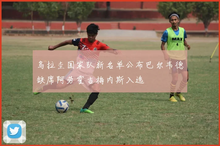 乌拉圭国家队新名单公布巴尔韦德缺席阿劳霍吉梅内斯入选
