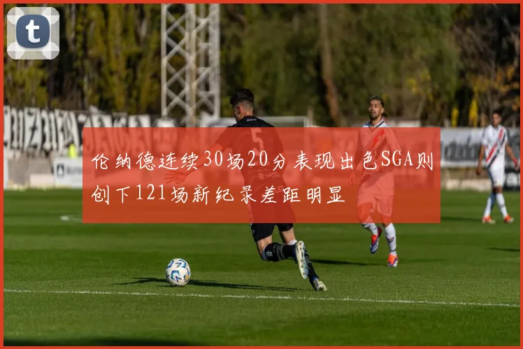 伦纳德连续30场20分表现出色SGA则创下121场新纪录差距明显