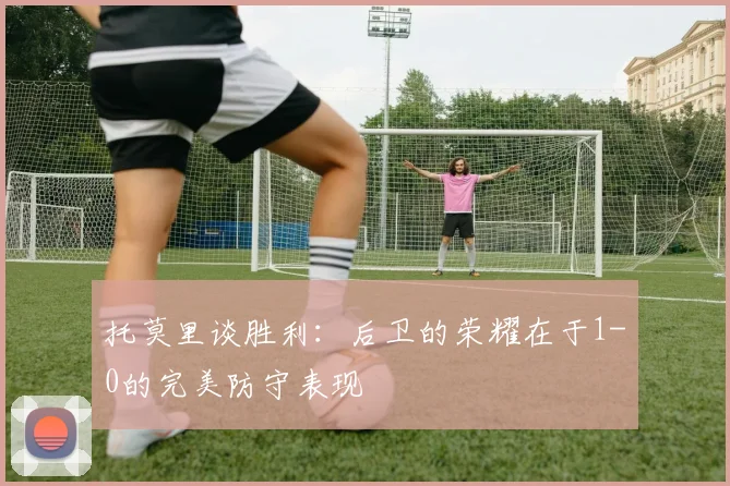 托莫里谈胜利：后卫的荣耀在于1-0的完美防守表现