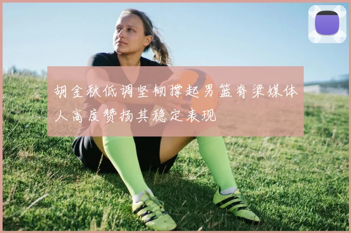 胡金秋低调坚韧撑起男篮脊梁媒体人高度赞扬其稳定表现