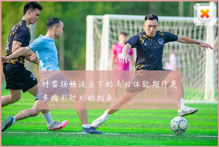 特雷杨畅谈当下的美好体验期待更多精彩时刻的到来