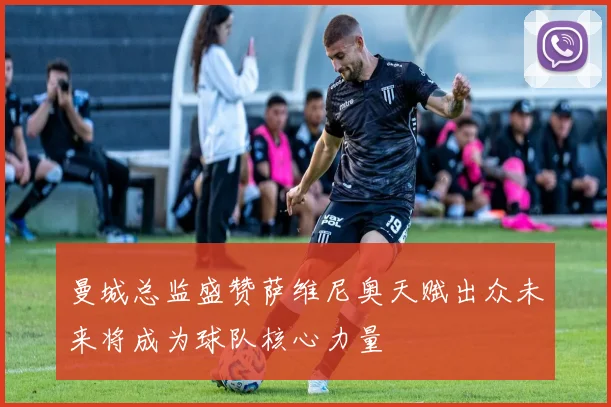 曼城总监盛赞萨维尼奥天赋出众未来将成为球队核心力量