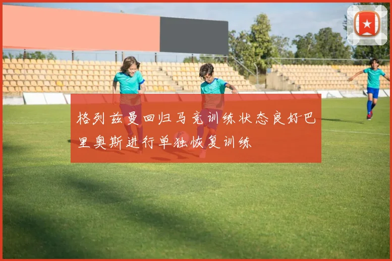 格列兹曼回归马竞训练状态良好巴里奥斯进行单独恢复训练