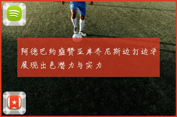 阿德巴约盛赞亚库乔尼斯边打边学展现出色潜力与实力