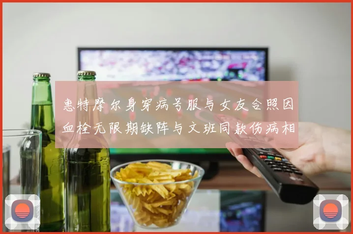 惠特摩尔身穿病号服与女友合照因血栓无限期缺阵与文班同款伤病相似