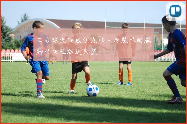 三分球失准成焦点76人与魔术的尴尬对决让球迷失望