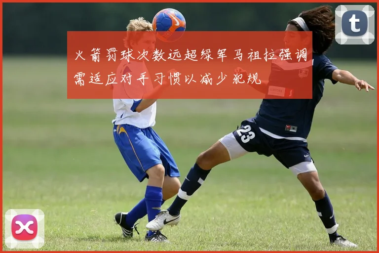 火箭罚球次数远超绿军马祖拉强调需适应对手习惯以减少犯规
