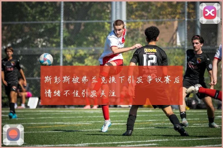 斯彭斯被弗兰克换下引发争议赛后情绪不佳引发关注