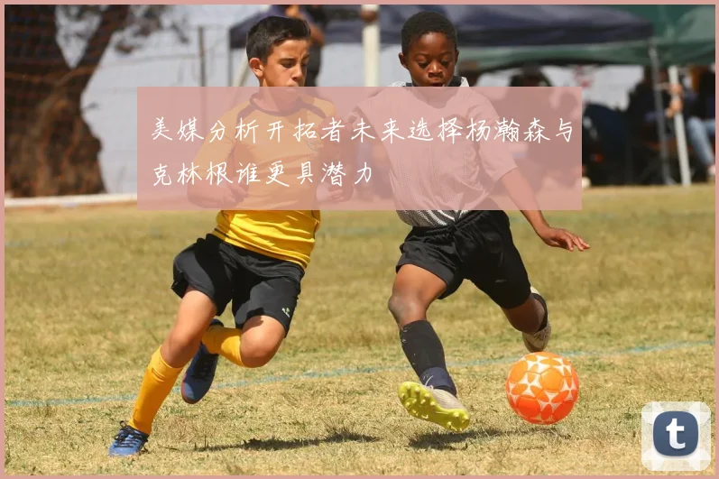 美媒分析开拓者未来选择杨瀚森与克林根谁更具潜力